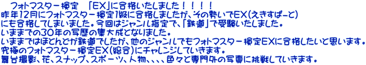 　フォトマスタ－検定　「ＥＸ」に合格いたしました！！！！ 昨年12月にフォトマスタ－検定1級に合格しましたが、その勢いでＥＸ（えきすぱ-と） にも合格してしまいました。今回はジャンル指定で、「鉄道」で受験いたしました。 いままでの30年の写歴の集大成となりました。 いままではほとんどが鉄道でしたが、他のジャンルでもフォトマスタ－検定ＥＸに合格したいと思います。 究極のフォトマスタ－検定ＥＸ（総合）にチャレンジしていきます。 舞台撮影、花、スナップ、スポ－ツ、人物、、、、色々と専門外の写真に挑戦していきます。